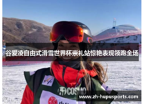 谷爱凌自由式滑雪世界杯崇礼站惊艳表现领跑全场