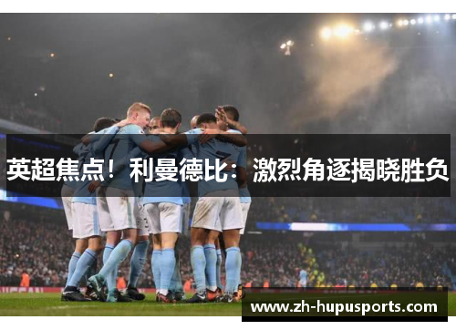 英超焦点！利曼德比：激烈角逐揭晓胜负